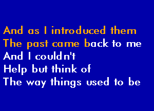 And as I iniroduced 1hem
The past came back to me

And I could n'f

Help but 1hink of
The way 1hings used to be