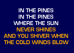 IN THE PINES
IN THE PINES
WHERE THE SUN
NEVER SHINES
AND YOU SHIVER WHEN
THE COLD WINDS BLOW