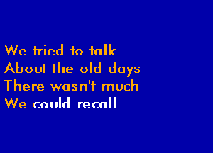 We fried to talk
About the old days

There wasn't much
We could recall