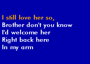 I still love her so,
Brother don't you know

I'd welcome her
Right back here

In my arm