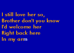 I still love her so,
Brother don't you know

I'd welcome her
Right back here

In my arm