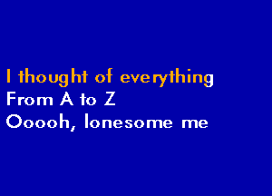 I thought of everything

From A to Z

Ooooh, lonesome me