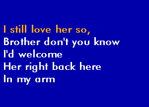 I still love her so,
Brother don't you know

I'd welcome
Her right back here

In my arm