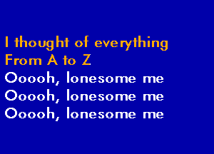 I thoug hf of eve ryihing
From A to Z

Ooooh, lonesome me
Ooooh, lonesome me
Ooooh, lonesome me