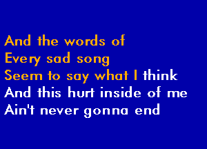 And he words of

Every sad song
Seem to say what I 1hink

And his hurt inside of me
Ain't never gonna end