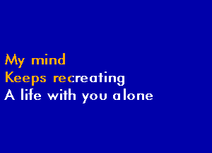 My mind

Keeps recreating
A life with you alone