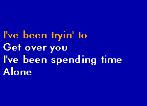 I've been iryin' to
Get over you

I've been spending time
Alone