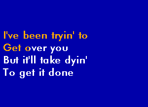 I've been iryin' to
Get over you

Buf if take dyin'
To get it done