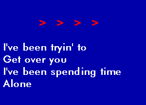 I've been iryin' to

Get over you

I've been spending time
Alone