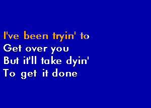 I've been iryin' to
Get over you

Buf if take dyin'
To get if done