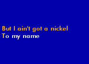 But I ain't got a nickel

To my no me