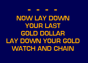 NOW LAY DOWN
YOUR LAST
GOLD DOLLAR
LAY DOWN YOUR GOLD
WATCH AND CHAIN