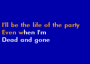 I'll be the life of the parly

Even when I'm
Dead and gone