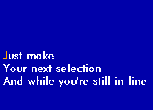 Just make
Your next selection
And while you're still in line