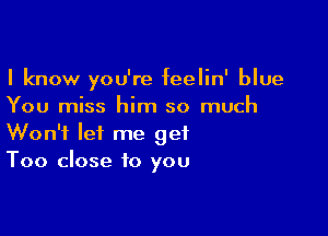 I know you're feelin' blue
You miss him so much

Won't let me get
Too close to you