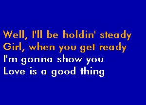 Well, I'll be holdin' steady
Girl, when you get ready

I'm gonna show you
Love is a good thing