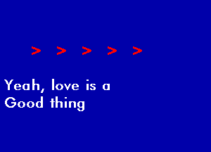 Yeah, love is a

Good thing