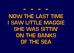 NOW THE LAST TIME
I SAW LITI'LE MAGGIE
SHE WAS SITI'IN'
ON THE BANKS
OF THE SEA