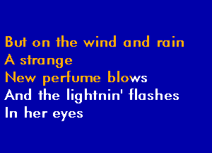 But on the wind and rain
A sfra nge
New perfume blows

And the Iighfnin' flashes

In her eyes