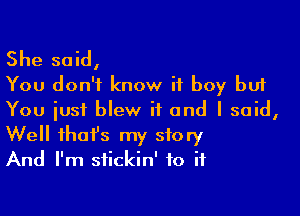 She said,
You don't know if boy but

You just blew it and I said,
Well that's my story
And I'm stickin' to if