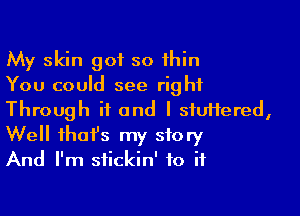 My skin got so thin
You could see right

Through ii and I siuifered,
Well that's my story
And I'm stickin' to if