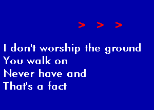 I don't worship the ground

You walk on
Never have and

Thafs a fact