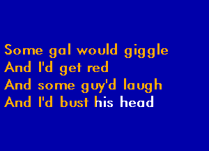 Some gal would giggle
And I'd get red

And some guy'd laugh
And I'd bust his head