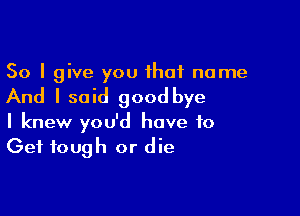 So I give you that name

And I said good bye

I knew you'd have to
Get tough or die