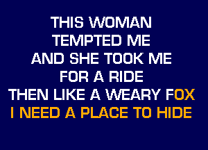 THIS WOMAN
TEMPTED ME
AND SHE TOOK ME
FOR A RIDE
THEN LIKE A WEARY FOX
I NEED A PLACE TO HIDE