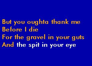 But you oughta ihank me
Before I die

For he gravel in your guts
And he spit in your eye