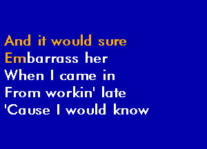 And it would sure
Emborrass her

When I came in
From workin' late
'Cause I would know