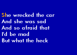 She wrecked the car
And she was sad

And so afraid that
I'd be mad
But what the heck