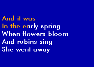 And if was
In the early spring

When flowers bloom
And robins sing
She went away