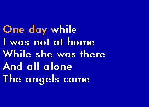 One day while

I was not of home

While she was there
And all alone
The angels came