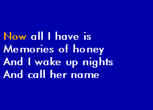 Now 0 I have is
Memories of honey

And I woke up nights
And call her name