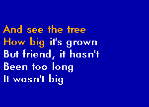 And see the free
How big ii's grown

But friend, it hasn't
Been foo long
It wasn't big