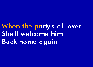 When the party's all over

She'll welcome him
Back home again