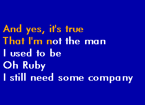 And yes, ii's true
That I'm not the man
I used to be

Oh Ruby

I still need some compa ny