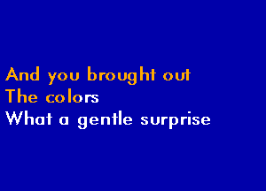 And you brought out

The colors
What a gentle surprise