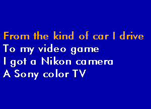 From the kind of car I drive
To my video game

I got a Nikon camera

A Sony color TV