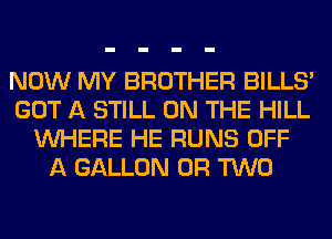 NOW MY BROTHER BILLS'
GOT A STILL ON THE HILL
WHERE HE RUNS OFF
A GALLON OR TWO