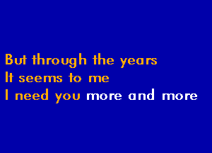 But through the years

It seems to me
I need you more and more