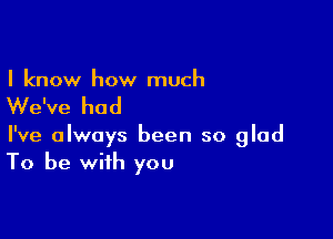 I know how much

We've had

I've always been so glad
To be with you