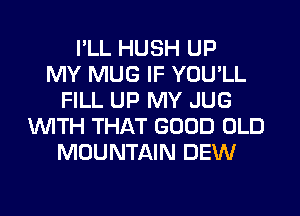I'LL HUSH UP
MY MUG IF YOU'LL
FILL UP MY JUG
WITH THAT GOOD OLD
MOUNTAIN DEW