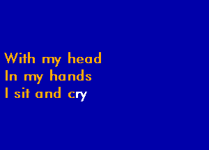 With my head

In my hands
I sit and cry