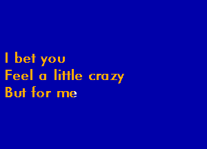 I bet you

Feel a IiHle crazy
But for me