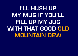 I'LL HUSH UP
MY MUG IF YOU'LL
FILL UP MY JUG
WITH THAT GOOD OLD
MOUNTAIN DEW