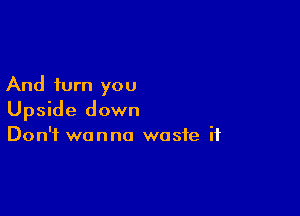 And turn you

Upside down
Don't wanna waste if