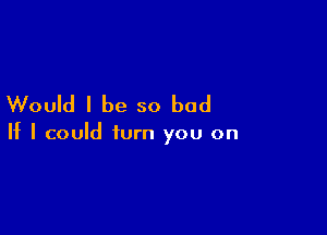 Would I be so bad

If I could turn you on