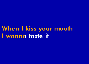 When I kiss your mouth

I wanna taste it